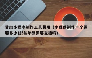 海拉尔甘肃小程序制作工具费用（小程序制作一个需要多少钱!每年都需要交钱吗）