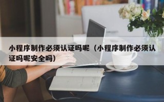 海拉尔小程序制作必须认证吗呢（小程序制作必须认证吗呢安全吗）