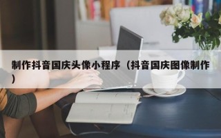 海拉尔制作抖音国庆头像小程序（抖音国庆图像制作）