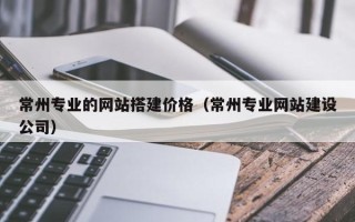 海拉尔常州专业的网站搭建价格（常州专业网站建设公司）