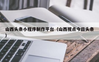 海拉尔山西头条小程序制作平台（山西视点今日头条）